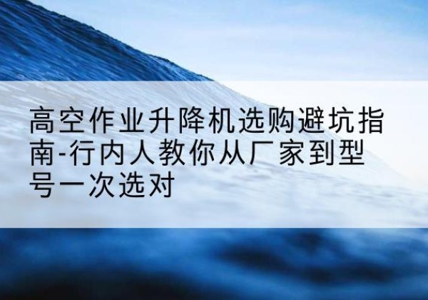 覃塘升降平台厂家-高空作业升降机选购避坑指南-行内人教你从厂家到型号一次选对