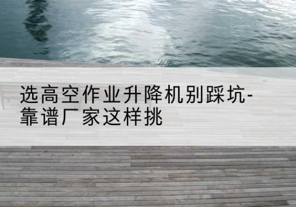 覃塘剪叉式升降机厂家-选高空作业升降机别踩坑-靠谱厂家这样挑