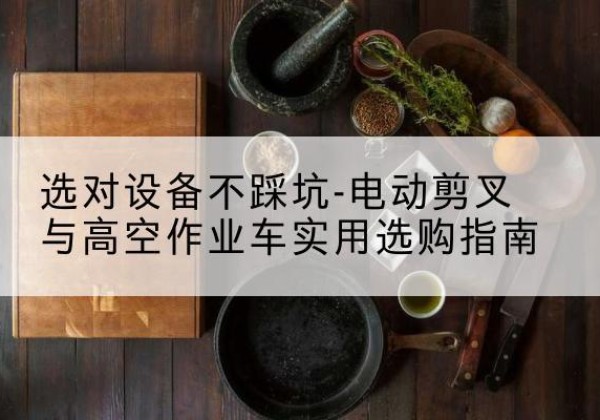 覃塘电动剪叉升降平台怎么选-选对设备不踩坑-电动剪叉与高空作业车实用选购指南