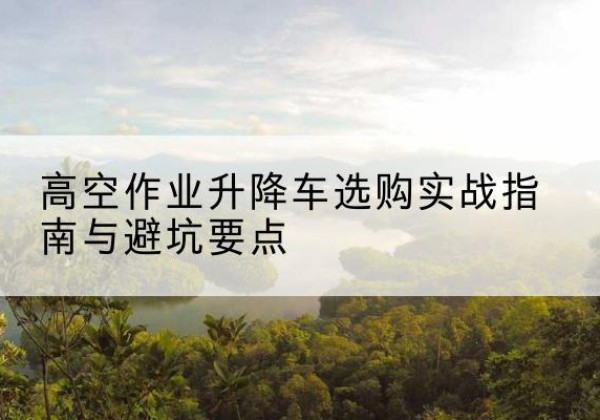覃塘升降车怎么选-高空作业升降车选购实战指南与避坑要点
