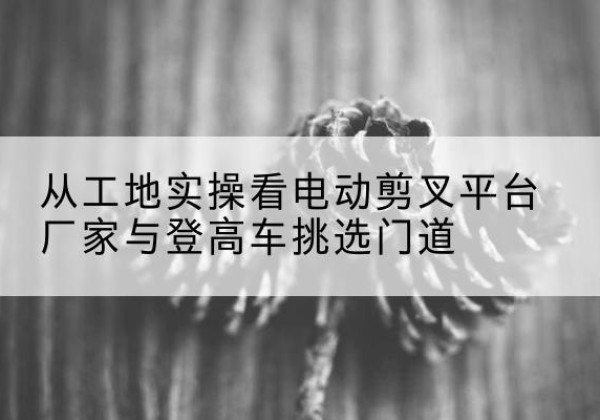 覃塘电动剪叉升降平台厂家-从工地实操看电动剪叉平台厂家与登高车挑选门道